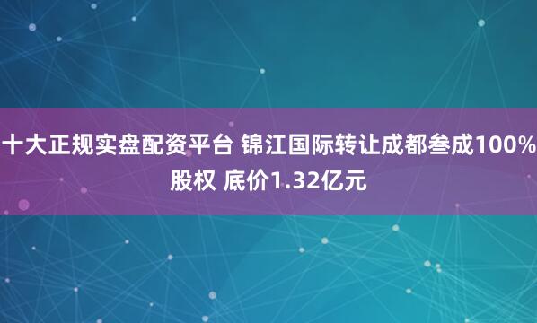 十大正规实盘配资平台 锦江国际转让成都叁成100%股权 底价1.32亿元