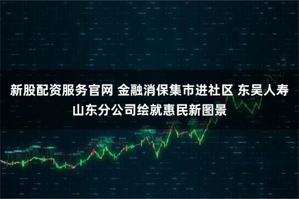 新股配资服务官网 金融消保集市进社区 东吴人寿山东分公司绘就惠民新图景