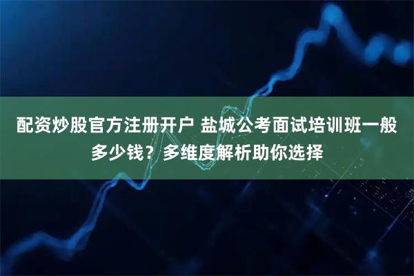 配资炒股官方注册开户 盐城公考面试培训班一般多少钱？多维度解析助你选择