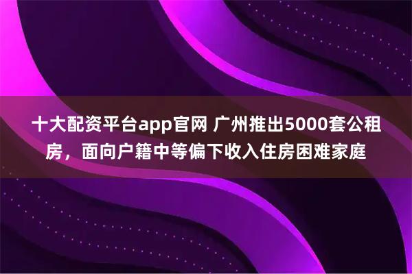 十大配资平台app官网 广州推出5000套公租房，面向户籍中等偏下收入住房困难家庭