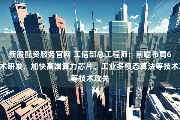 新股配资服务官网 工信部总工程师：前瞻布局6G技术研发，加快高端算力芯片、工业多模态算法等技术攻关