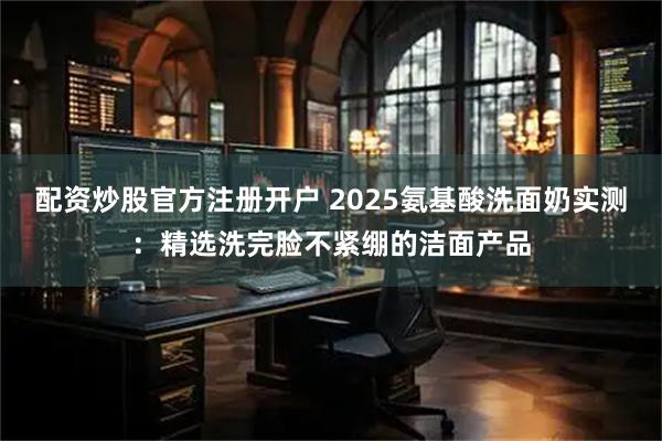 配资炒股官方注册开户 2025氨基酸洗面奶实测：精选洗完脸不紧绷的洁面产品