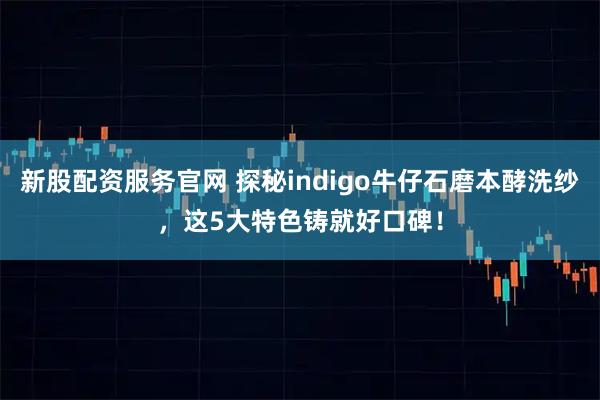 新股配资服务官网 探秘indigo牛仔石磨本酵洗纱，这5大特色铸就好口碑！