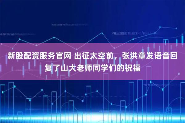 新股配资服务官网 出征太空前，张洪章发语音回复了山大老师同学们的祝福