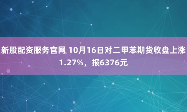 新股配资服务官网 10月16日对二甲苯期货收盘上涨1.27%，报6376元