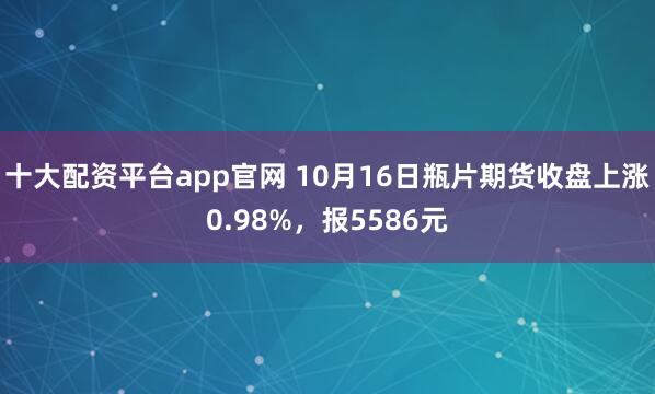 十大配资平台app官网 10月16日瓶片期货收盘上涨0.98%，报5586元