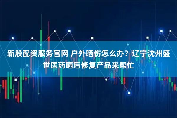 新股配资服务官网 户外晒伤怎么办？辽宁沈州盛世医药晒后修复产品来帮忙