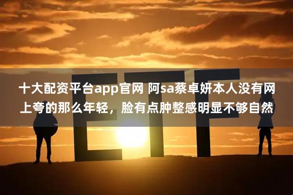 十大配资平台app官网 阿sa蔡卓妍本人没有网上夸的那么年轻，脸有点肿整感明显不够自然