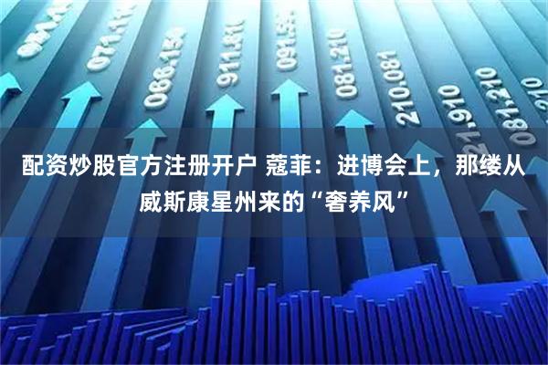 配资炒股官方注册开户 蔻菲：进博会上，那缕从威斯康星州来的“奢养风”