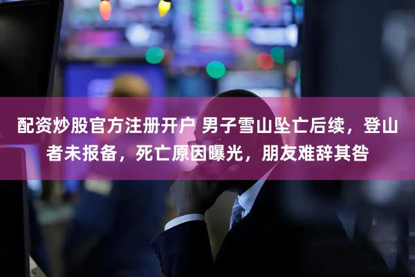 配资炒股官方注册开户 男子雪山坠亡后续，登山者未报备，死亡原因曝光，朋友难辞其咎