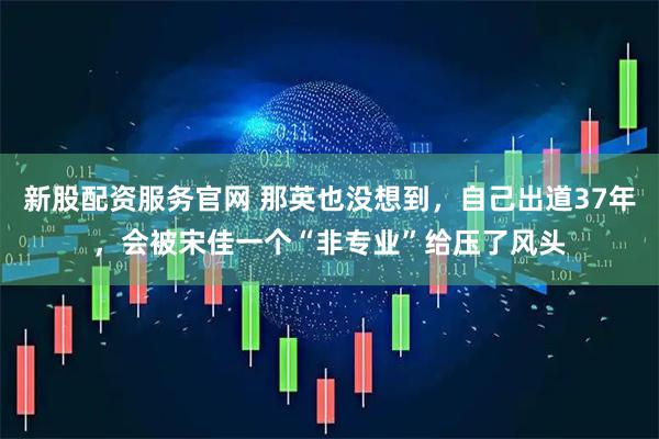 新股配资服务官网 那英也没想到，自己出道37年，会被宋佳一个“非专业”给压了风头