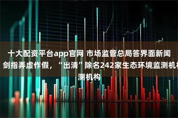 十大配资平台app官网 市场监管总局答界面新闻：剑指弄虚作假，“出清”除名242家生态环境监测机构