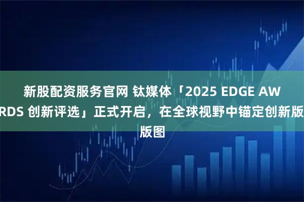 新股配资服务官网 钛媒体「2025 EDGE AWARDS 创新评选」正式开启，在全球视野中锚定创新版图