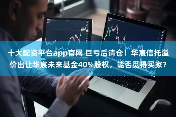 十大配资平台app官网 巨亏后清仓！华宸信托溢价出让华宸未来基金40%股权，能否觅得买家？