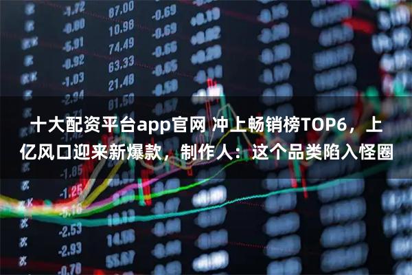 十大配资平台app官网 冲上畅销榜TOP6，上亿风口迎来新爆款，制作人：这个品类陷入怪圈