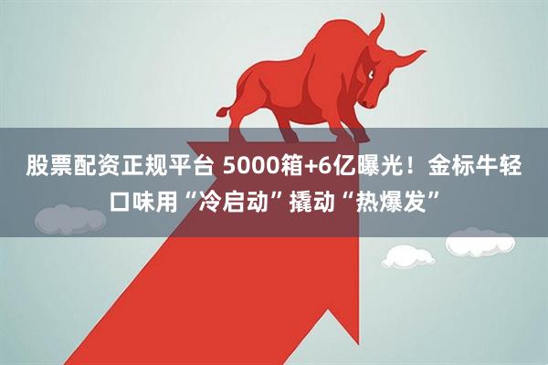 股票配资正规平台 5000箱+6亿曝光！金标牛轻口味用“冷启动”撬动“热爆发”